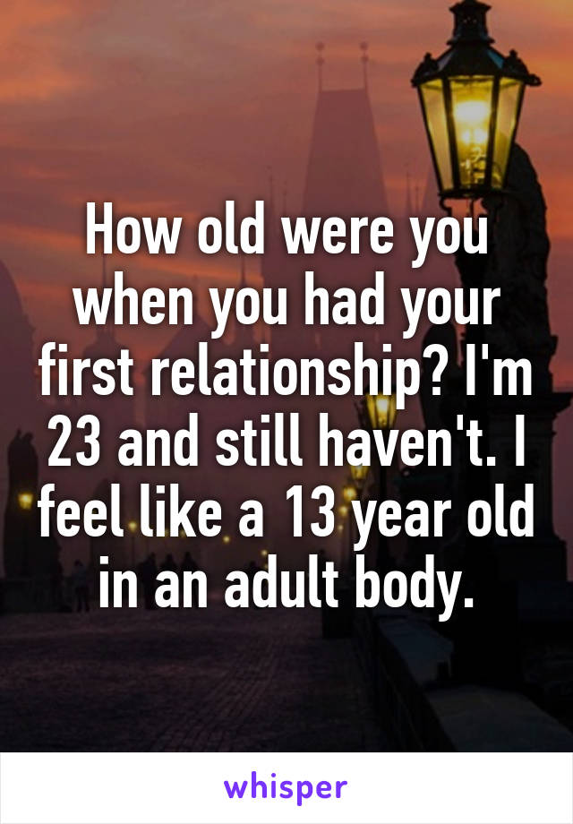 How old were you when you had your first relationship? I'm 23 and still haven't. I feel like a 13 year old in an adult body.