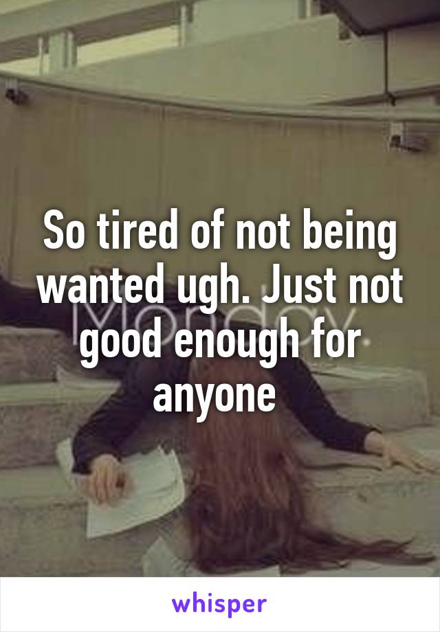 So tired of not being wanted ugh. Just not good enough for anyone 