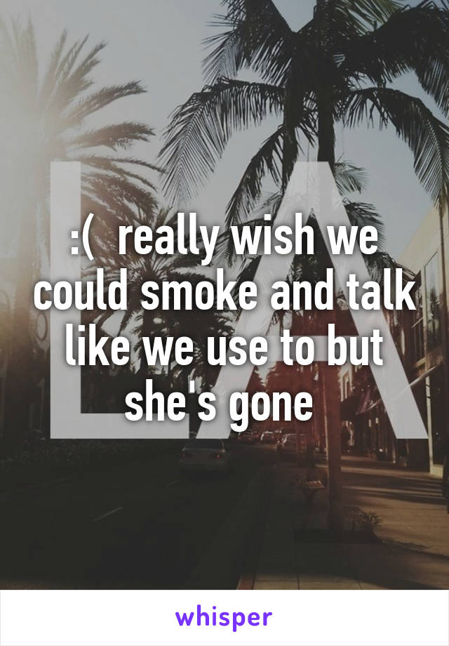 :(  really wish we could smoke and talk like we use to but she's gone 