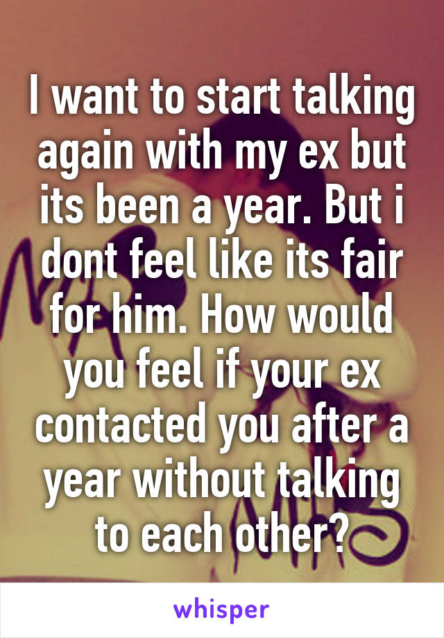 I want to start talking again with my ex but its been a year. But i dont feel like its fair for him. How would you feel if your ex contacted you after a year without talking to each other?