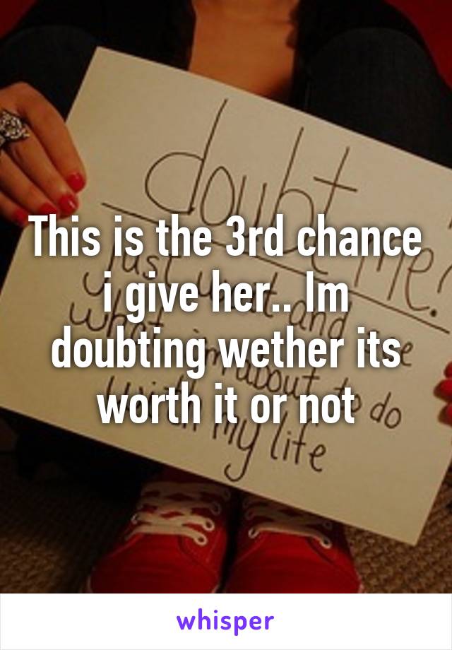 This is the 3rd chance i give her.. Im doubting wether its worth it or not