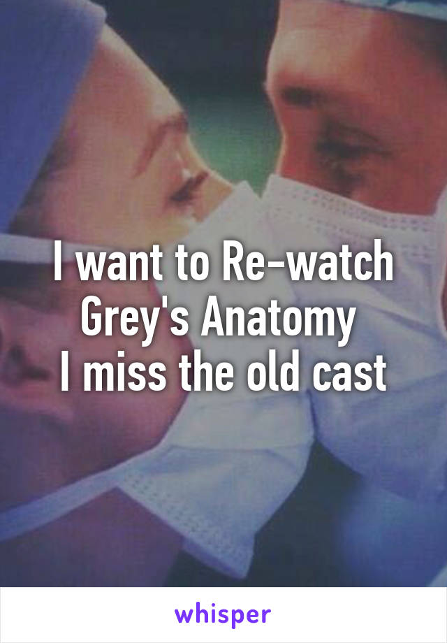 I want to Re-watch Grey's Anatomy 
I miss the old cast