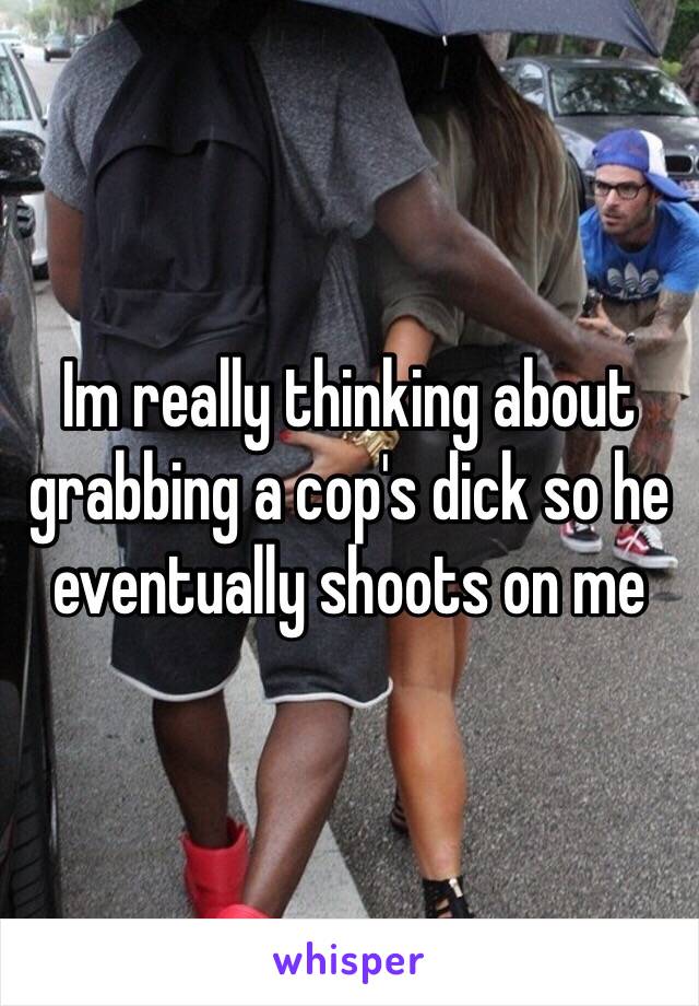 Im really thinking about grabbing a cop's dick so he eventually shoots on me