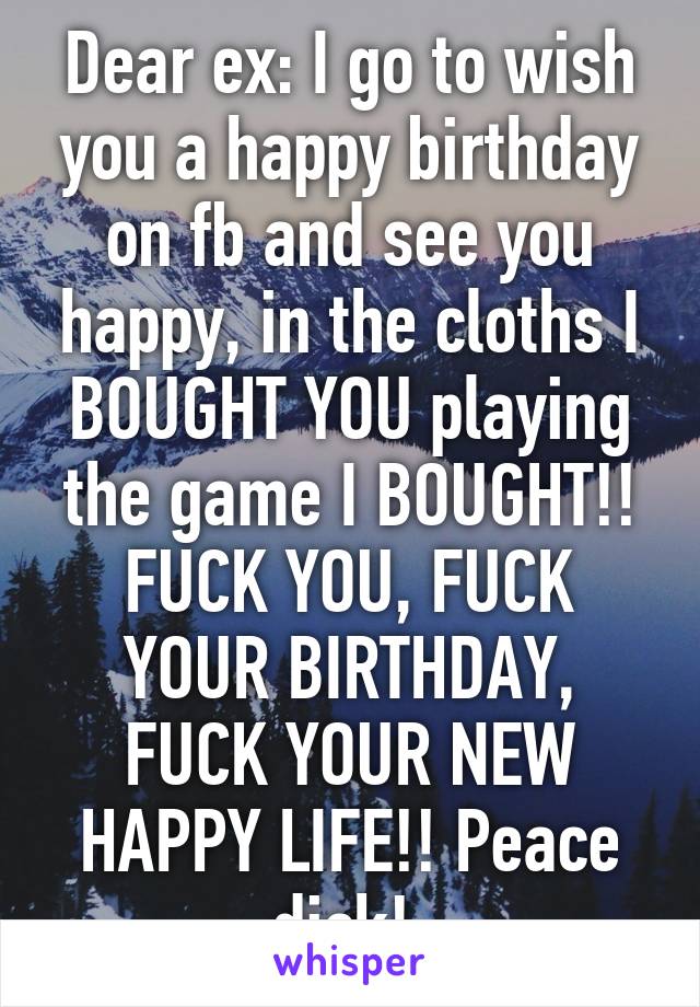 Dear ex: I go to wish you a happy birthday on fb and see you happy, in the cloths I BOUGHT YOU playing the game I BOUGHT!! FUCK YOU, FUCK YOUR BIRTHDAY, FUCK YOUR NEW HAPPY LIFE!! Peace dick! 