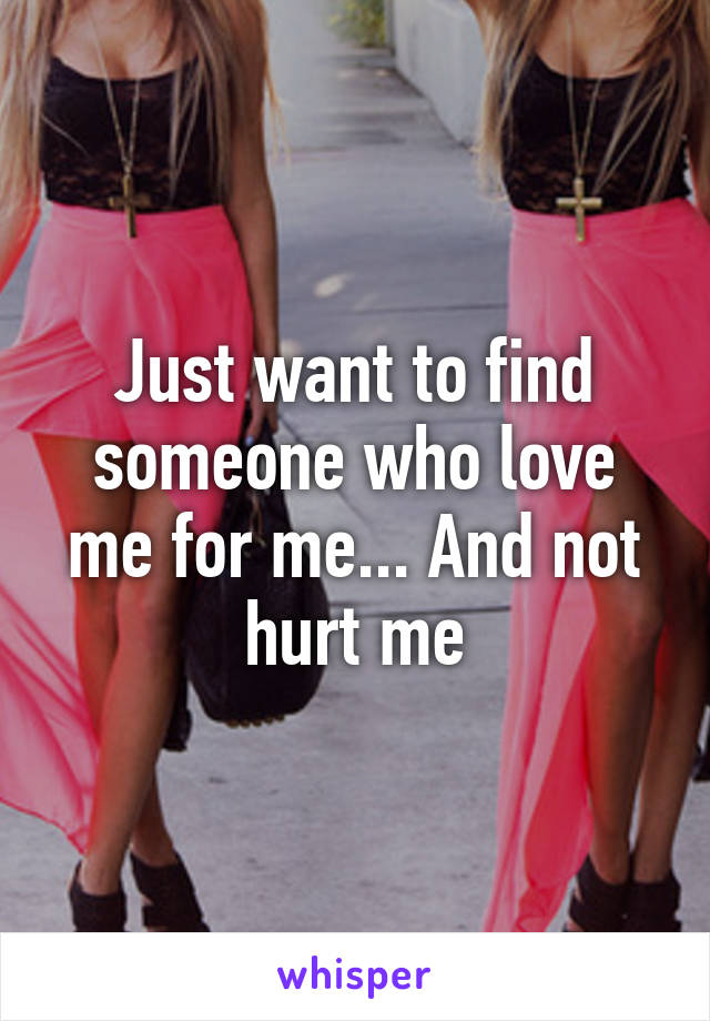 Just want to find someone who love me for me... And not hurt me