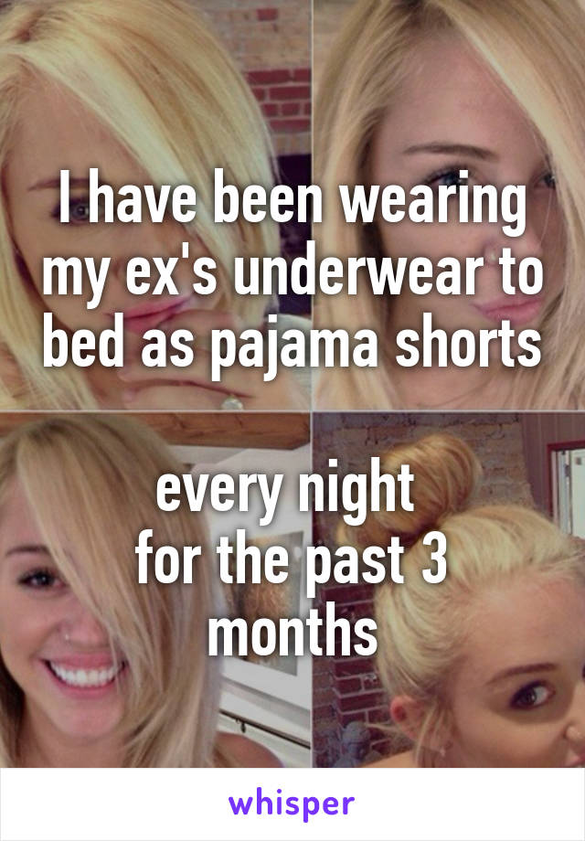 I have been wearing my ex's underwear to bed as pajama shorts 
every night 
for the past 3 months