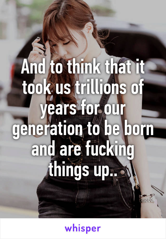 And to think that it took us trillions of years for our generation to be born and are fucking things up..