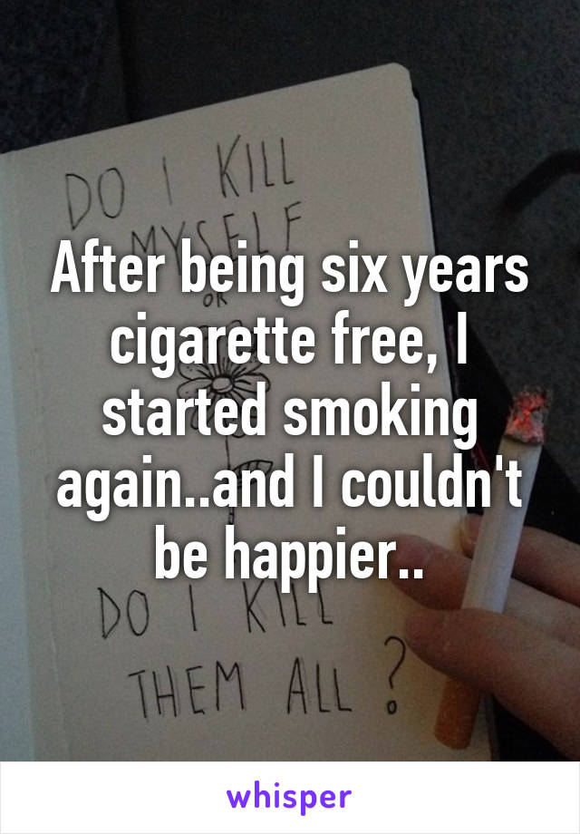 After being six years cigarette free, I started smoking again..and I couldn't be happier..