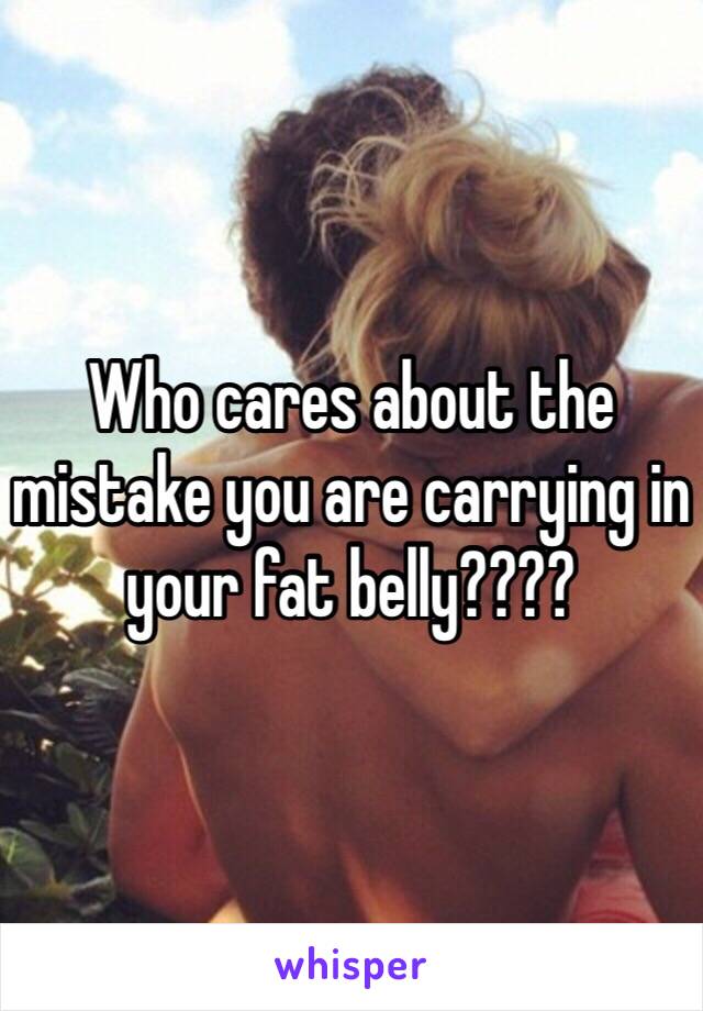 Who cares about the mistake you are carrying in your fat belly????