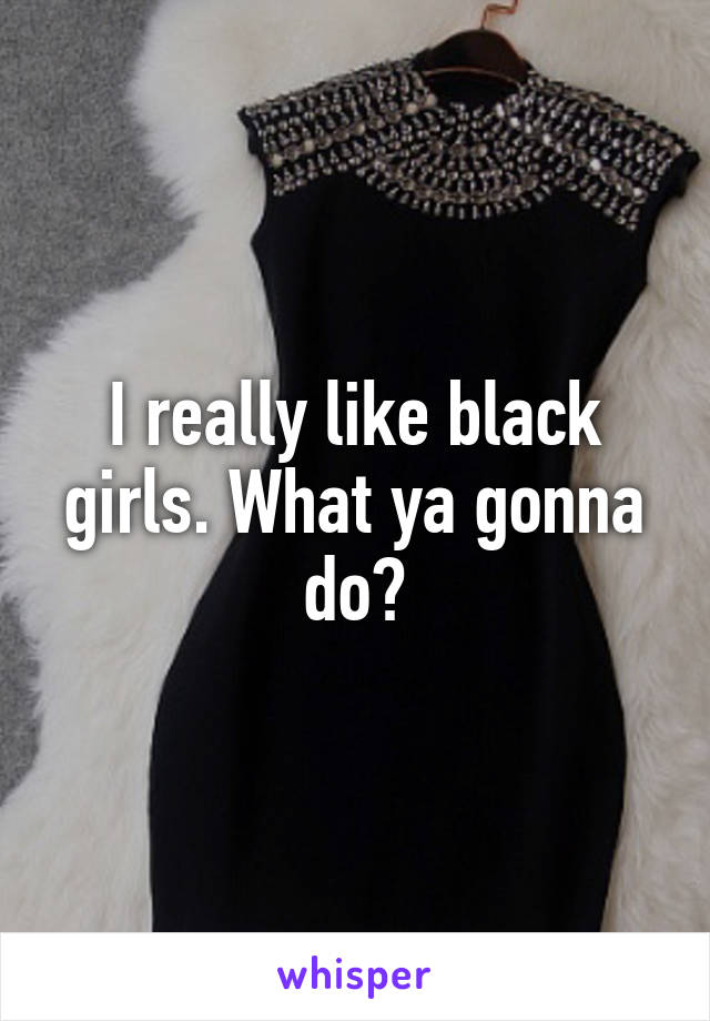 I really like black girls. What ya gonna do?