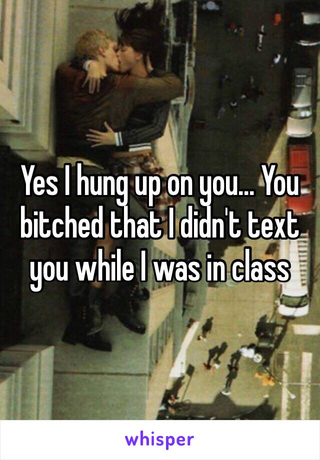 Yes I hung up on you... You bitched that I didn't text you while I was in class 