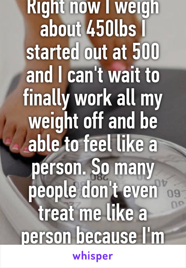 Right now I weigh about 450lbs I started out at 500 and I can't wait to finally work all my weight off and be able to feel like a person. So many people don't even treat me like a person because I'm so big.