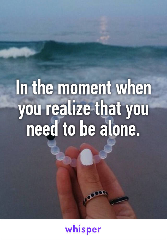 In the moment when you realize that you need to be alone.
