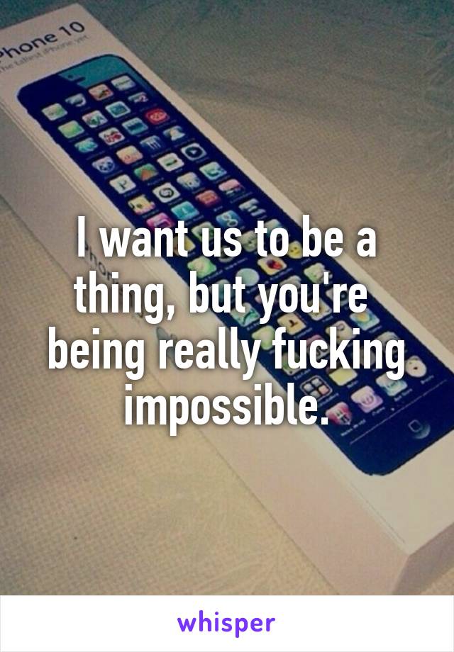 I want us to be a thing, but you're  being really fucking impossible.