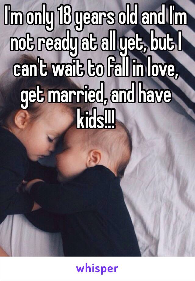 I'm only 18 years old and I'm not ready at all yet, but I can't wait to fall in love, get married, and have kids!!!