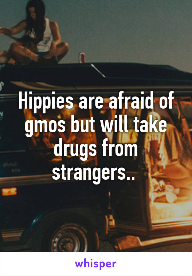 Hippies are afraid of gmos but will take drugs from strangers.. 