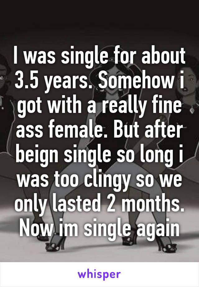 I was single for about 3.5 years. Somehow i got with a really fine ass female. But after beign single so long i was too clingy so we only lasted 2 months. Now im single again