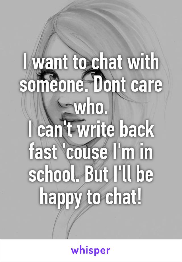 I want to chat with someone. Dont care who.
I can't write back fast 'couse I'm in school. But I'll be happy to chat!