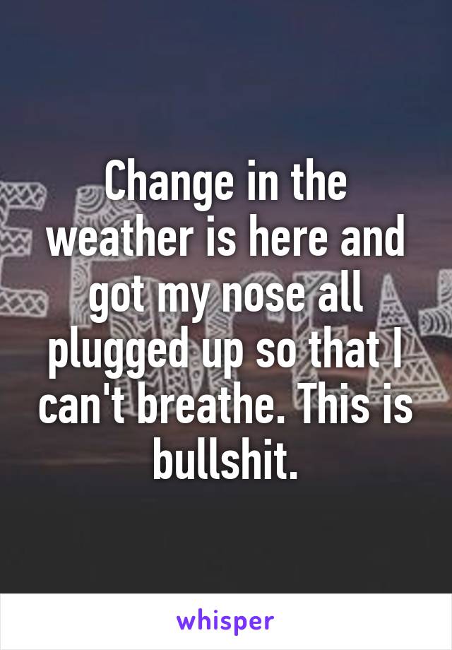 Change in the weather is here and got my nose all plugged up so that I can't breathe. This is bullshit.