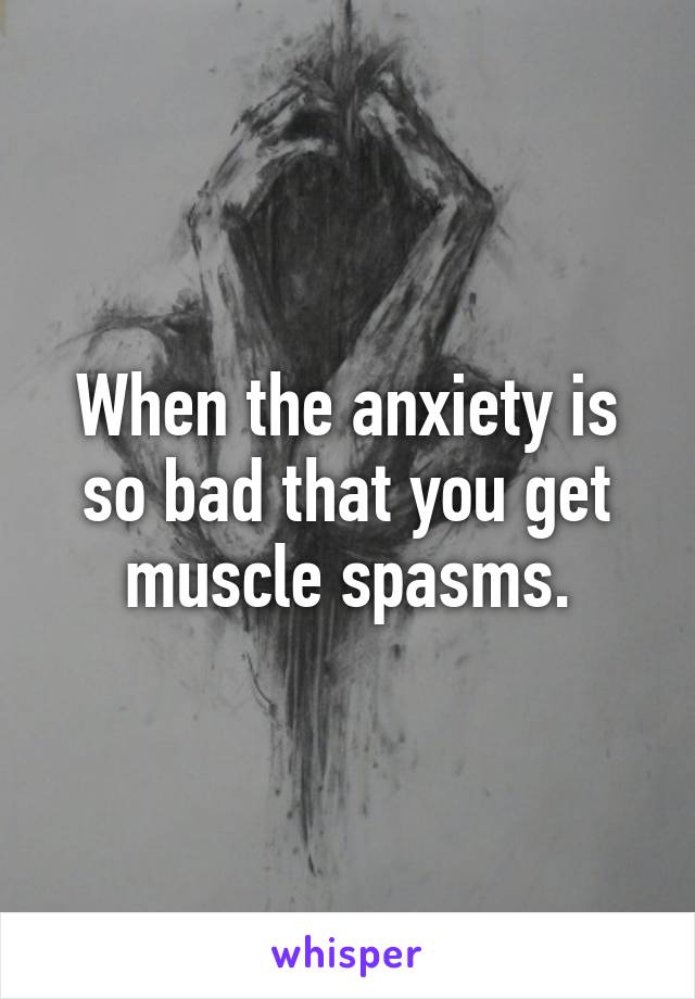 When the anxiety is so bad that you get muscle spasms.