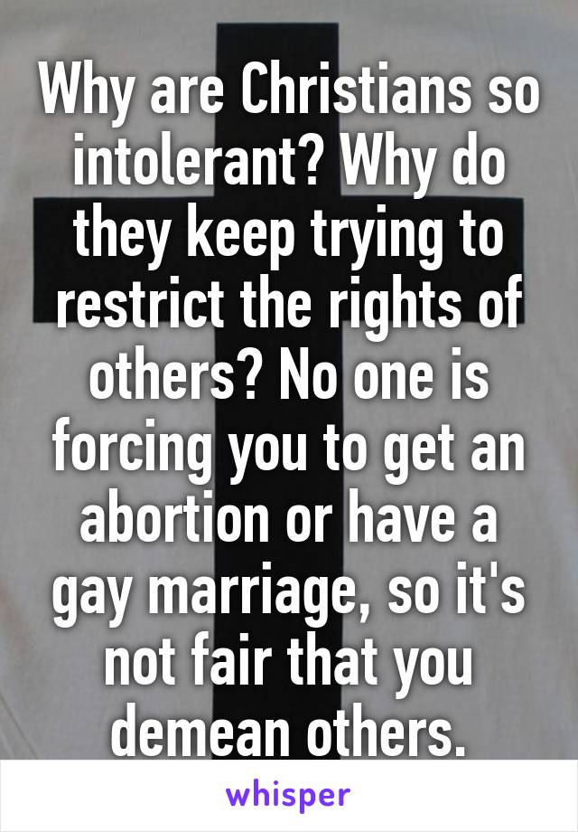 Why are Christians so intolerant? Why do they keep trying to restrict the rights of others? No one is forcing you to get an abortion or have a gay marriage, so it's not fair that you demean others.