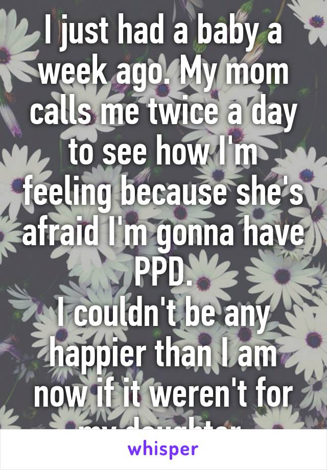 I just had a baby a week ago. My mom calls me twice a day to see how I'm feeling because she's afraid I'm gonna have PPD.
I couldn't be any happier than I am now if it weren't for my daughter.