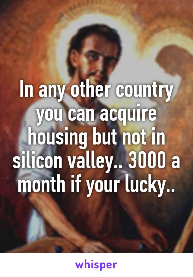 In any other country you can acquire housing but not in silicon valley.. 3000 a month if your lucky..