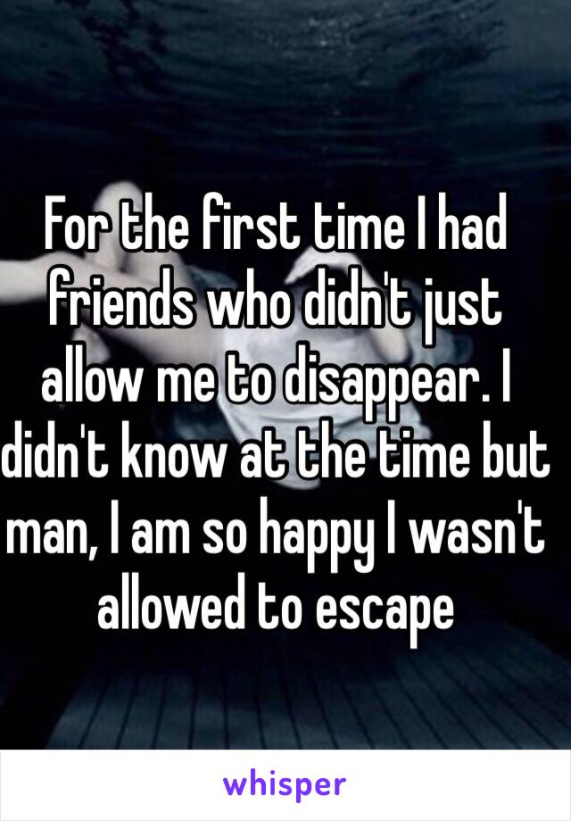 For the first time I had friends who didn't just allow me to disappear. I didn't know at the time but man, I am so happy I wasn't allowed to escape