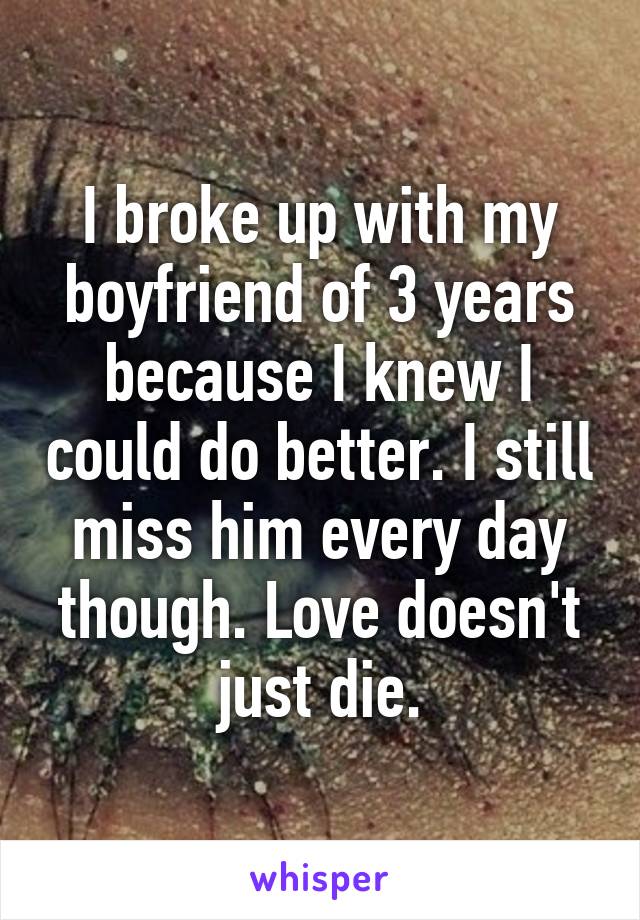 I broke up with my boyfriend of 3 years because I knew I could do better. I still miss him every day though. Love doesn't just die.