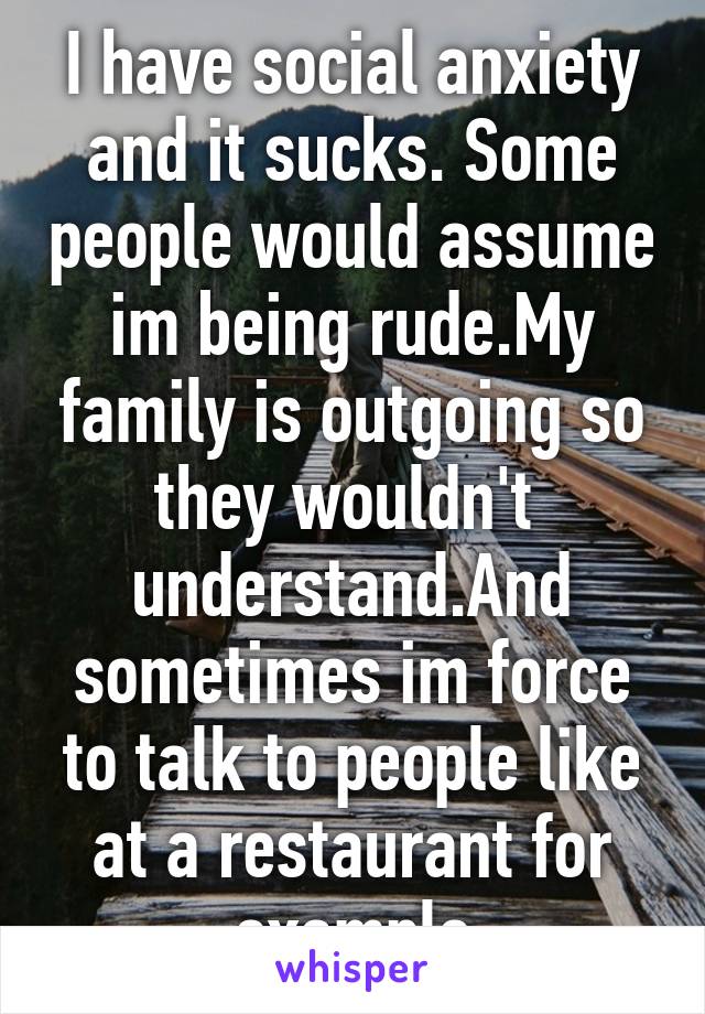 I have social anxiety and it sucks. Some people would assume im being rude.My family is outgoing so they wouldn't  understand.And sometimes im force to talk to people like at a restaurant for example