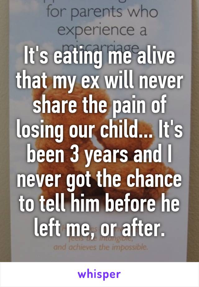 It's eating me alive that my ex will never share the pain of losing our child... It's been 3 years and I never got the chance to tell him before he left me, or after.