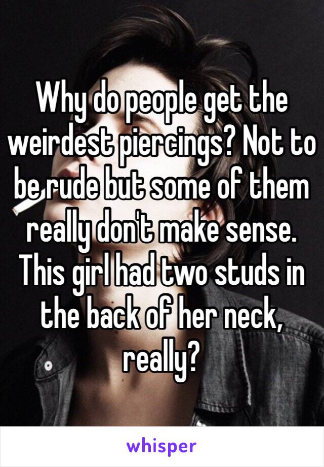 Why do people get the weirdest piercings? Not to be rude but some of them really don't make sense. This girl had two studs in the back of her neck, really?