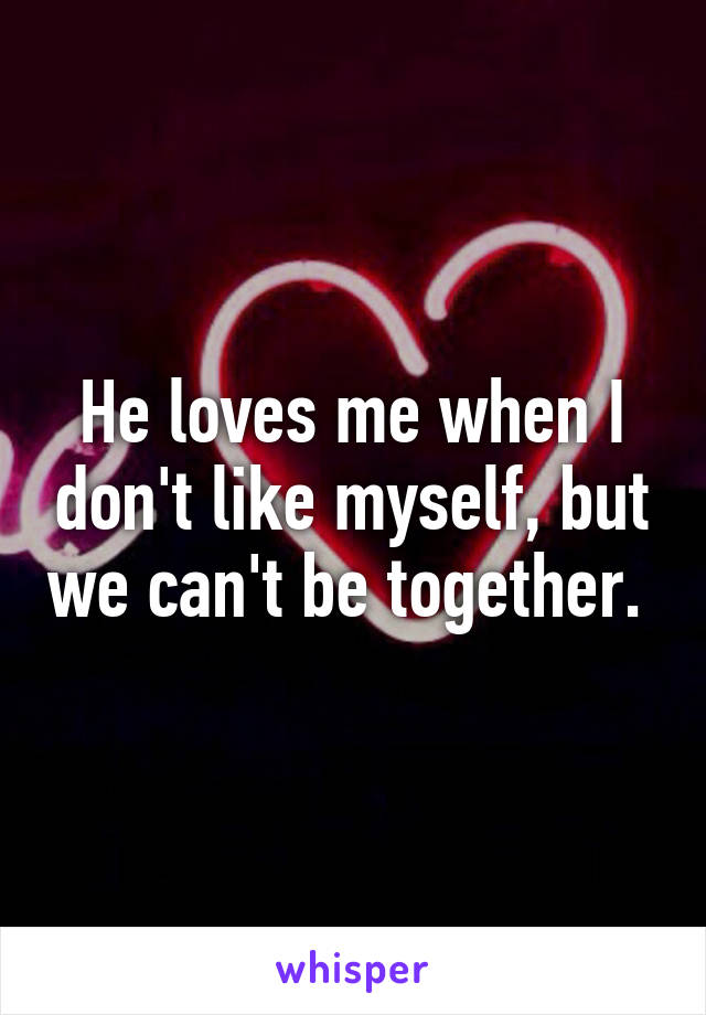 He loves me when I don't like myself, but we can't be together. 