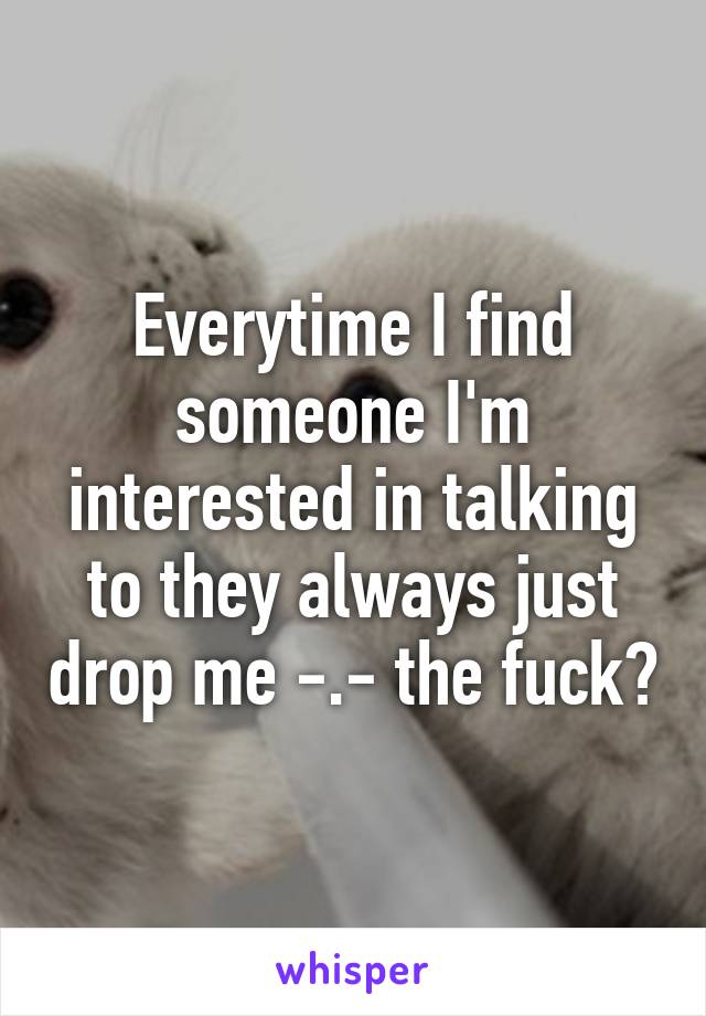 Everytime I find someone I'm interested in talking to they always just drop me -.- the fuck?