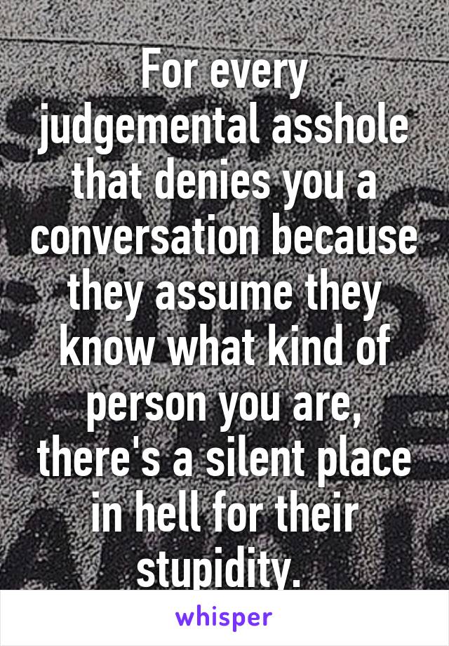 For every judgemental asshole that denies you a conversation because they assume they know what kind of person you are, there's a silent place in hell for their stupidity. 