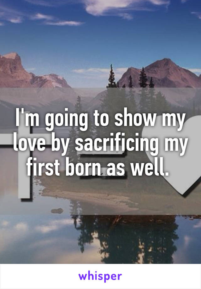 I'm going to show my love by sacrificing my first born as well. 