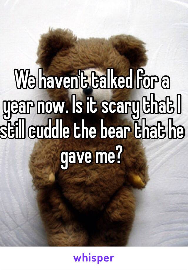 We haven't talked for a year now. Is it scary that I still cuddle the bear that he gave me? 