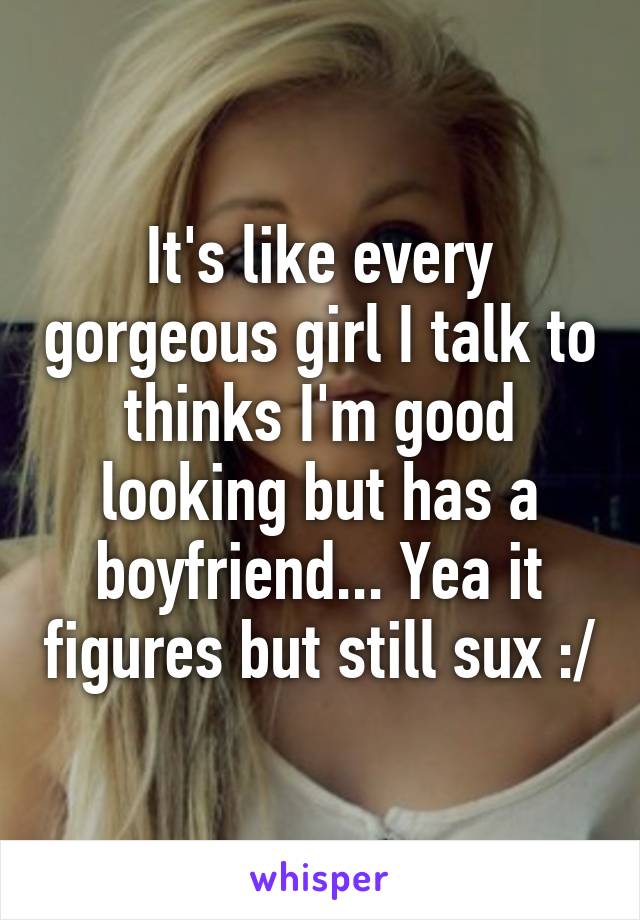 It's like every gorgeous girl I talk to thinks I'm good looking but has a boyfriend... Yea it figures but still sux :/