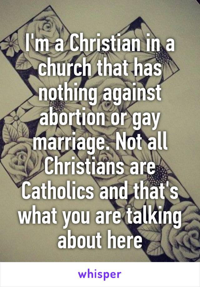 I'm a Christian in a church that has nothing against abortion or gay marriage. Not all Christians are Catholics and that's what you are talking about here