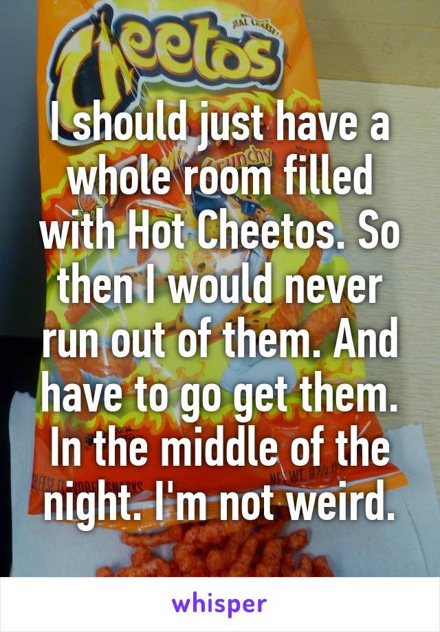 I should just have a whole room filled with Hot Cheetos. So then I would never run out of them. And have to go get them. In the middle of the night. I'm not weird.