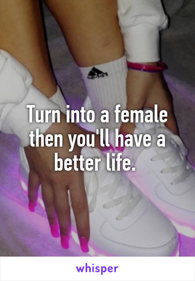 Turn into a female then you'll have a better life. 