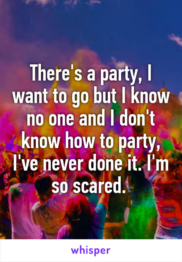 There's a party, I want to go but I know no one and I don't know how to party, I've never done it. I'm so scared. 