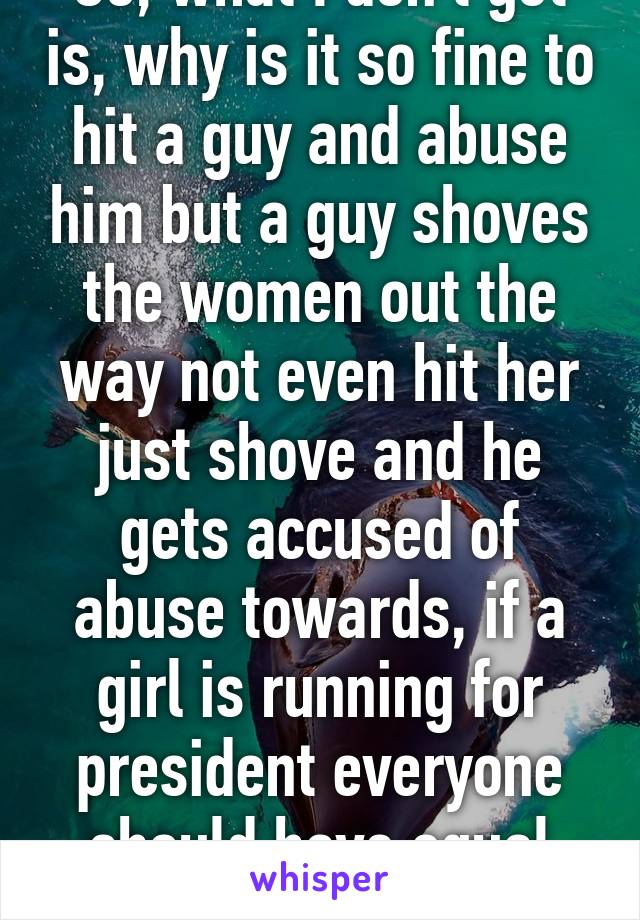 So, what I don't get is, why is it so fine to hit a guy and abuse him but a guy shoves the women out the way not even hit her just shove and he gets accused of abuse towards, if a girl is running for president everyone should have equal rights