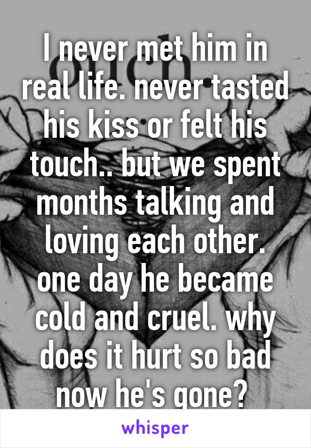 I never met him in real life. never tasted his kiss or felt his touch.. but we spent months talking and loving each other. one day he became cold and cruel. why does it hurt so bad now he's gone? 