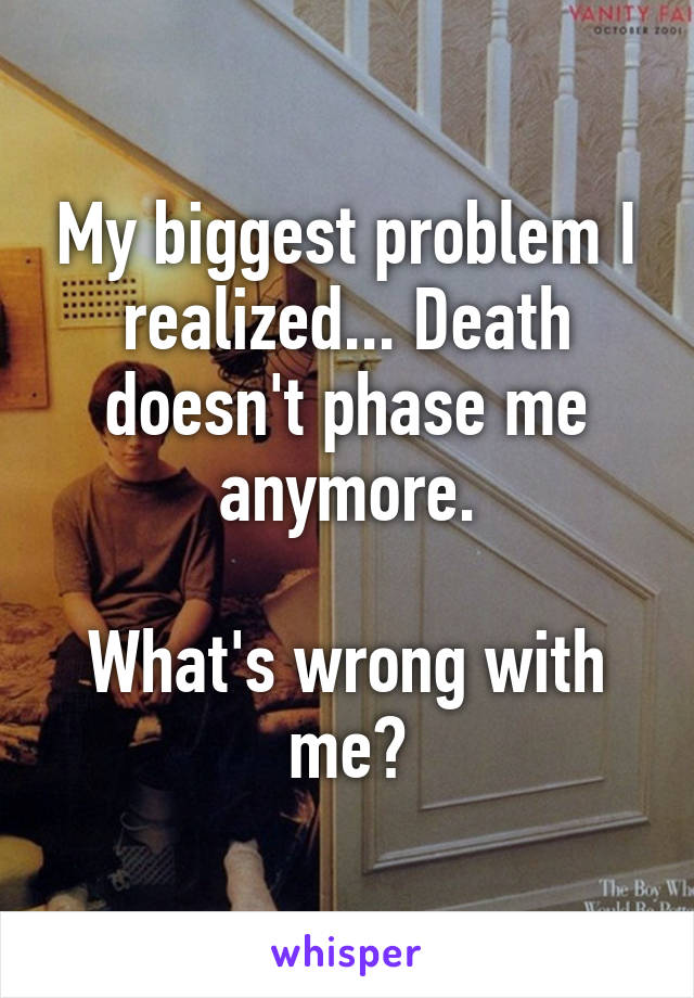 My biggest problem I realized... Death doesn't phase me anymore.

What's wrong with me?