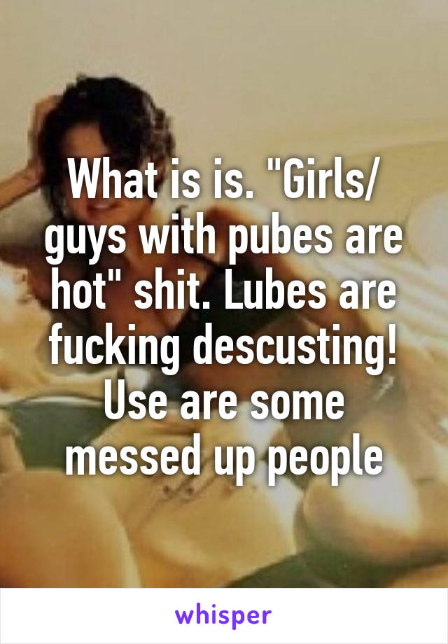 What is is. "Girls/ guys with pubes are hot" shit. Lubes are fucking descusting!
Use are some messed up people