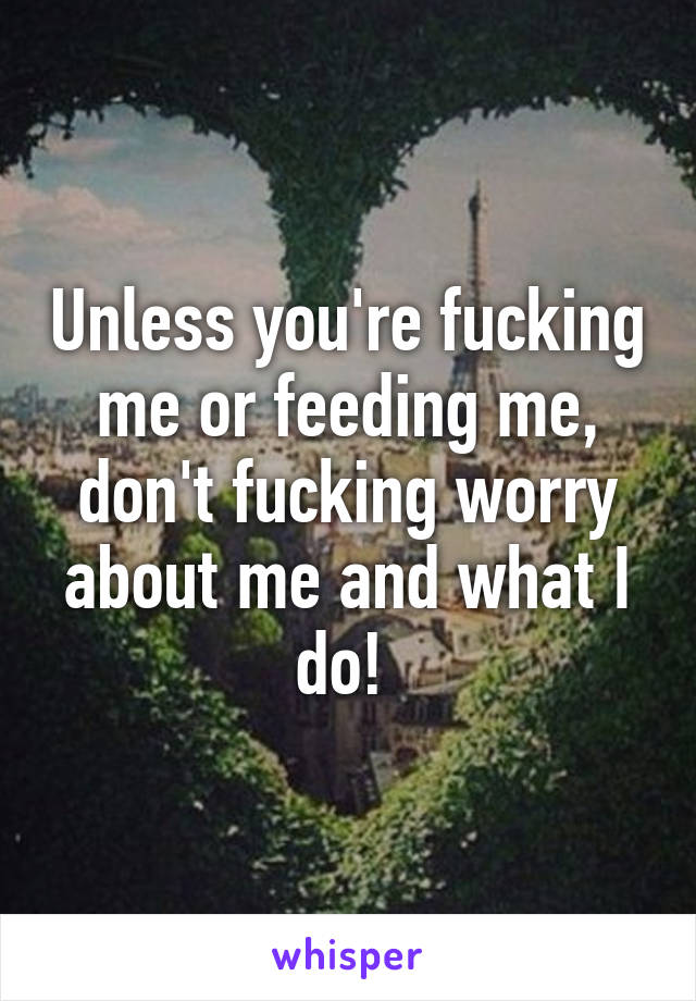 Unless you're fucking me or feeding me, don't fucking worry about me and what I do! 