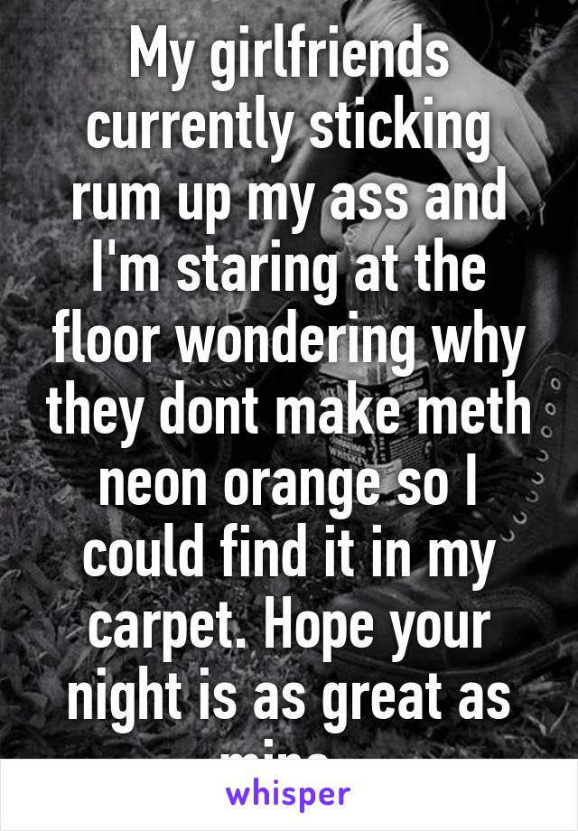 My girlfriends currently sticking rum up my ass and I'm staring at the floor wondering why they dont make meth neon orange so I could find it in my carpet. Hope your night is as great as mine. 