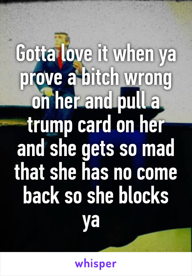 Gotta love it when ya prove a bitch wrong on her and pull a trump card on her and she gets so mad that she has no come back so she blocks ya  