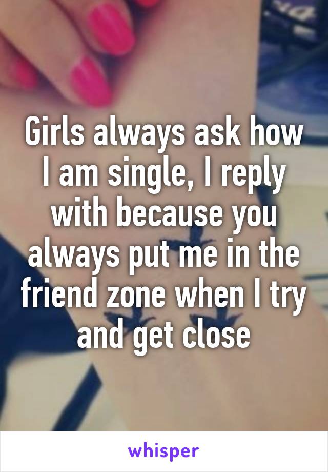 Girls always ask how I am single, I reply with because you always put me in the friend zone when I try and get close